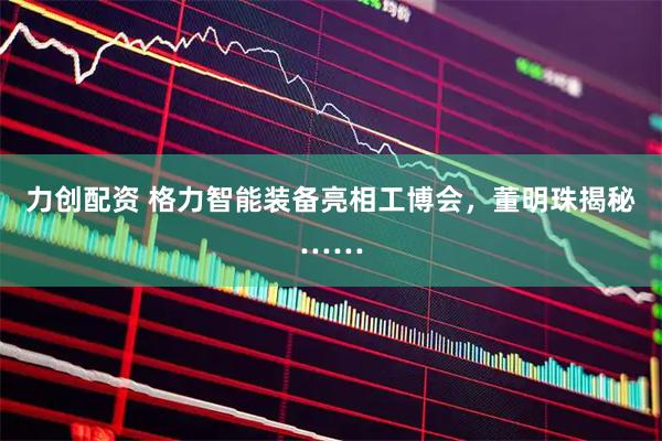 力创配资 格力智能装备亮相工博会，董明珠揭秘……