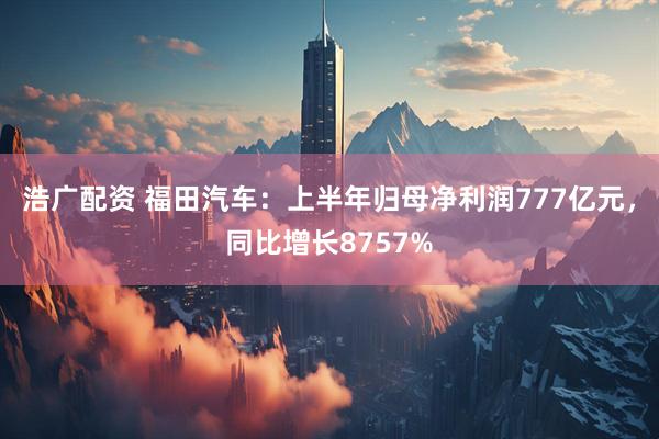 浩广配资 福田汽车：上半年归母净利润777亿元，同比增长8757%