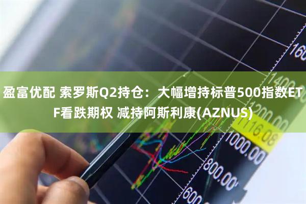 盈富优配 索罗斯Q2持仓：大幅增持标普500指数ETF看跌期权 减持阿斯利康(AZNUS)
