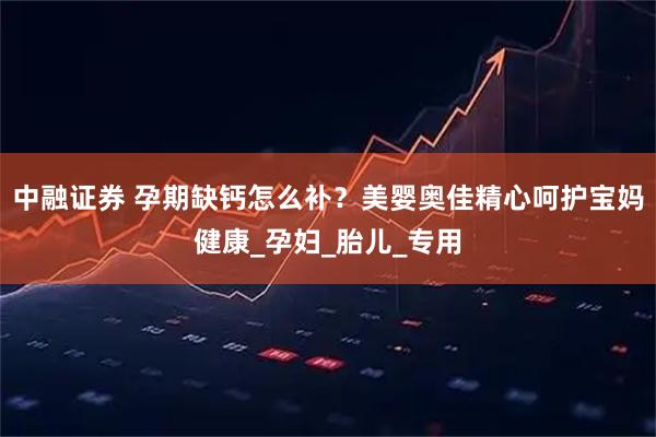 中融证券 孕期缺钙怎么补？美婴奥佳精心呵护宝妈健康_孕妇_胎儿_专用