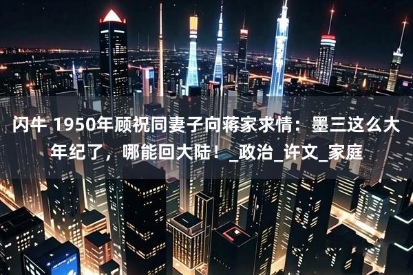 闪牛 1950年顾祝同妻子向蒋家求情：墨三这么大年纪了，哪能回大陆！_政治_许文_家庭