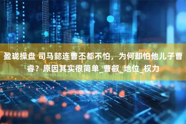 盈珑操盘 司马懿连曹丕都不怕，为何却怕他儿子曹睿？原因其实很简单_曹叡_地位_权力