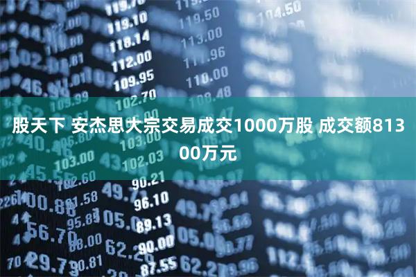 股天下 安杰思大宗交易成交1000万股 成交额81300万元