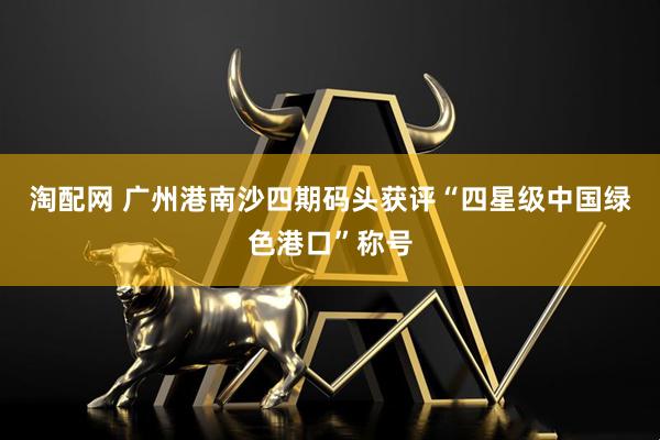 淘配网 广州港南沙四期码头获评“四星级中国绿色港口”称号