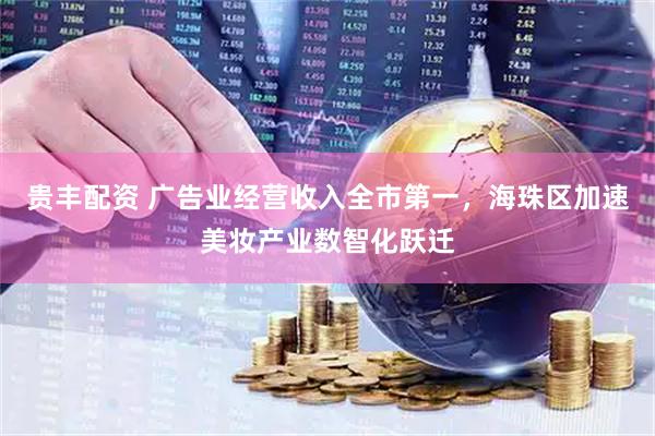 贵丰配资 广告业经营收入全市第一，海珠区加速美妆产业数智化跃迁