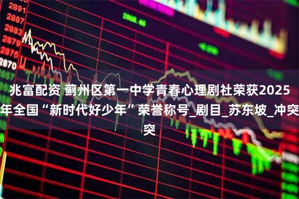兆富配资 蓟州区第一中学青春心理剧社荣获2025年全国“新时代好少年”荣誉称号_剧目_苏东坡_冲突