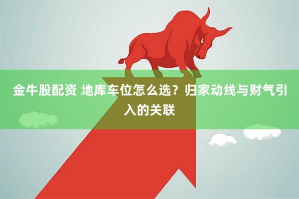 金牛股配资 地库车位怎么选？归家动线与财气引入的关联