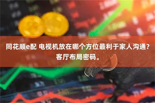 同花顺e配 电视机放在哪个方位最利于家人沟通？客厅布局密码。