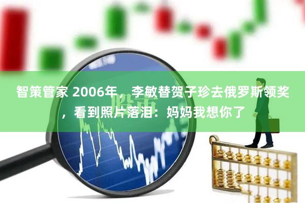 智策管家 2006年，李敏替贺子珍去俄罗斯领奖，看到照片落泪：妈妈我想你了