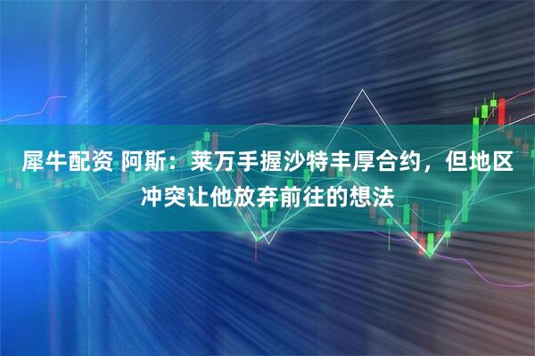 犀牛配资 阿斯：莱万手握沙特丰厚合约，但地区冲突让他放弃前往的想法