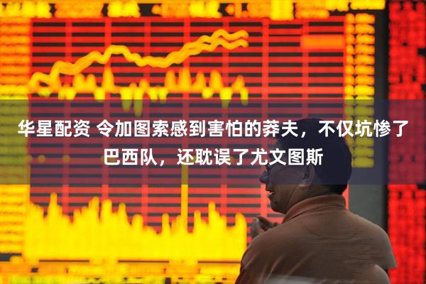 华星配资 令加图索感到害怕的莽夫，不仅坑惨了巴西队，还耽误了尤文图斯