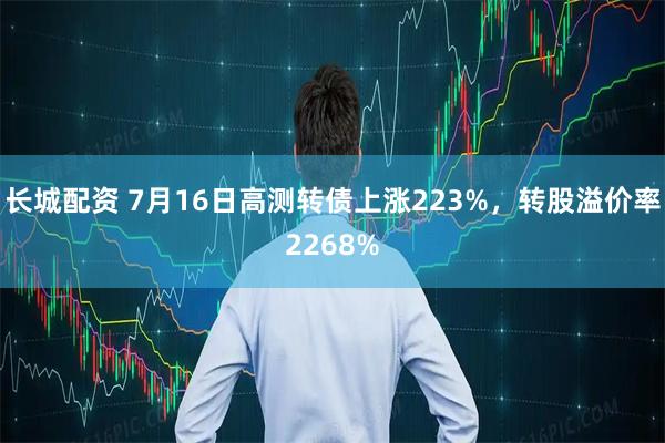 长城配资 7月16日高测转债上涨223%，转股溢价率2268%