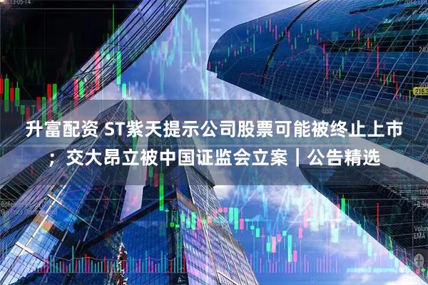 升富配资 ST紫天提示公司股票可能被终止上市；交大昂立被中国证监会立案｜公告精选