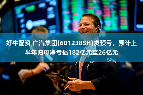 好牛配资 广汽集团(601238SH)发预亏，预计上半年归母净亏损182亿元至26亿元