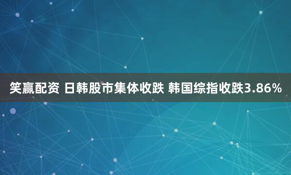 笑赢配资 日韩股市集体收跌 韩国综指收跌3.86%