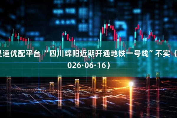 星速优配平台 “四川绵阳近期开通地铁一号线”不实（2026·06·16）