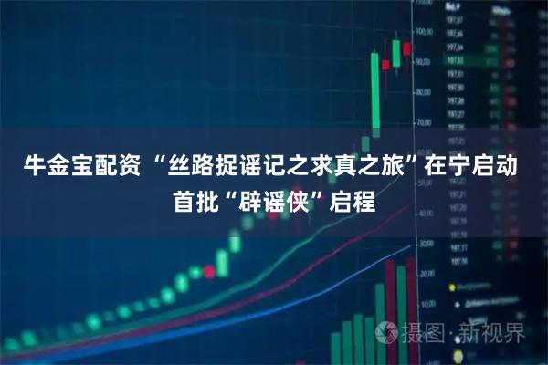 牛金宝配资 “丝路捉谣记之求真之旅”在宁启动 首批“辟谣侠”启程