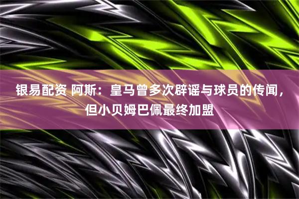 银易配资 阿斯：皇马曾多次辟谣与球员的传闻，但小贝姆巴佩最终加盟