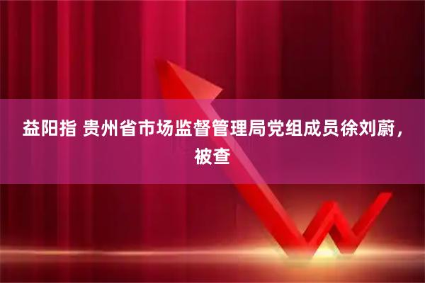 益阳指 贵州省市场监督管理局党组成员徐刘蔚，被查