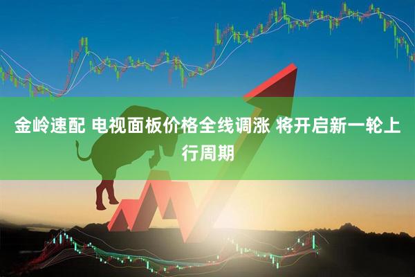 金岭速配 电视面板价格全线调涨 将开启新一轮上行周期