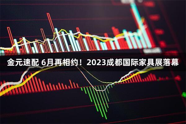 金元速配 6月再相约！2023成都国际家具展落幕