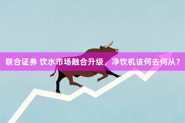 联合证券 饮水市场融合升级，净饮机该何去何从？
