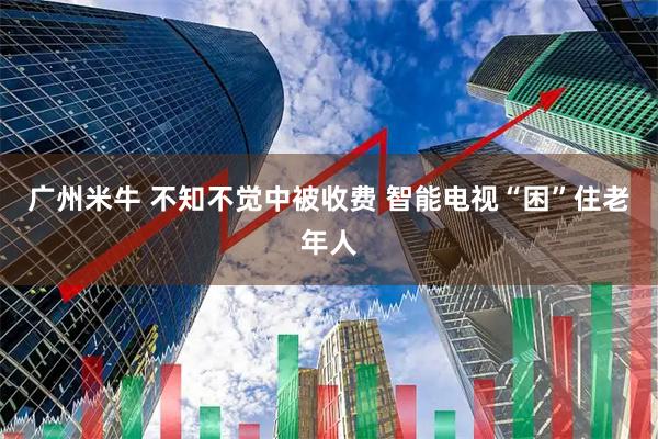 广州米牛 不知不觉中被收费 智能电视“困”住老年人