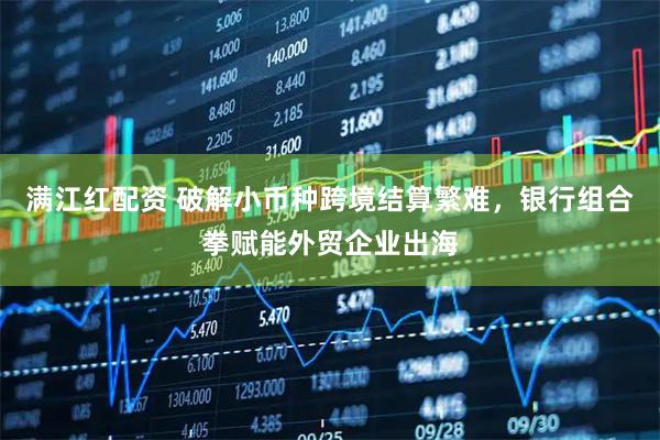 满江红配资 破解小币种跨境结算繁难，银行组合拳赋能外贸企业出海