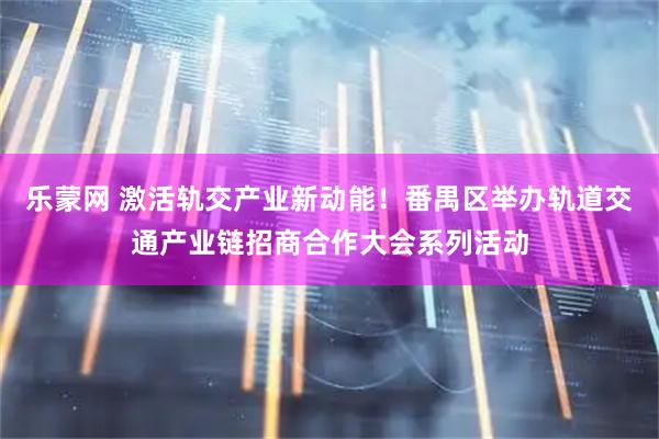 乐蒙网 激活轨交产业新动能！番禺区举办轨道交通产业链招商合作大会系列活动